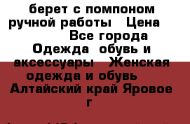 берет с помпоном ручной работы › Цена ­ 2 000 - Все города Одежда, обувь и аксессуары » Женская одежда и обувь   . Алтайский край,Яровое г.